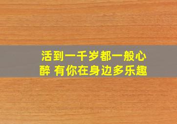 活到一千岁都一般心醉 有你在身边多乐趣